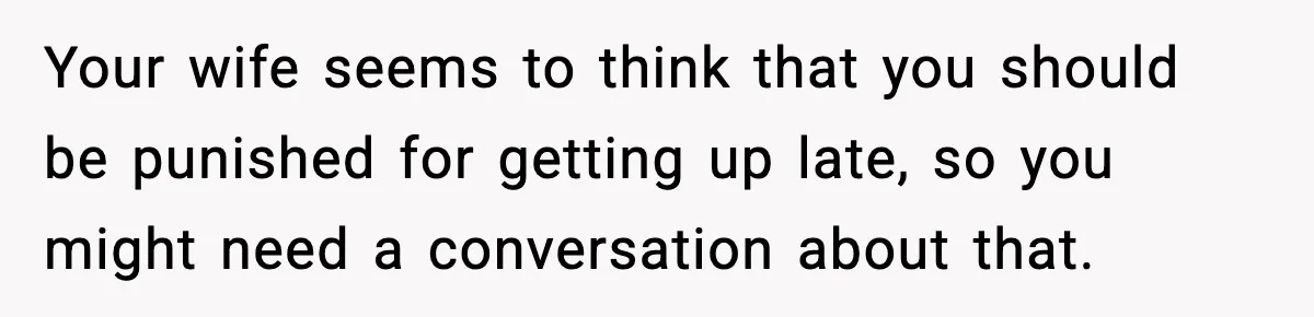 Your wife seems to think that you should be punished for getting up late, so you might need a conversation about that.