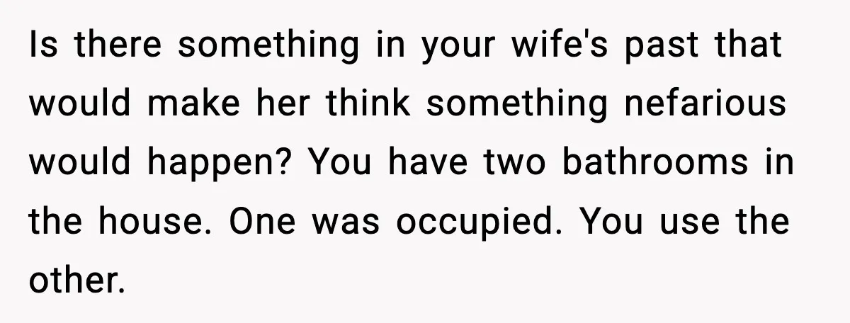 Is there something in your wife's past that would make her think something nefarious would happen? You have two bathrooms in the house. One was occupied. You use the other.