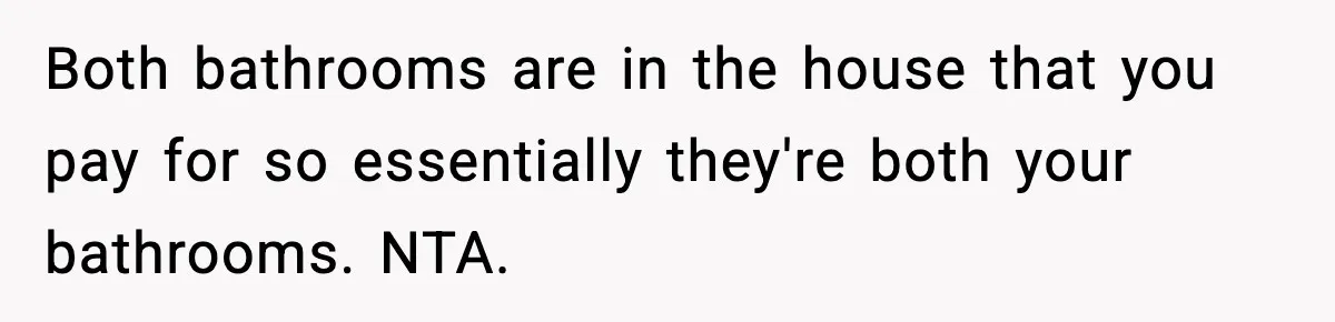 Both bathrooms are in the house that you pay for so essentially they're both your bathrooms. NTA.