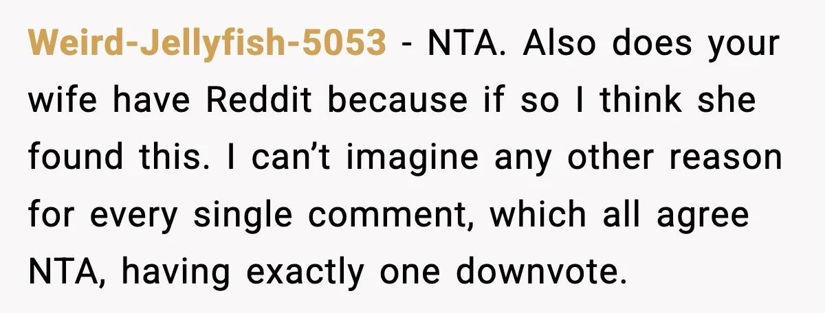 Weird-Jellyfish-5053 - NTA. Also does your wife have Reddit because if so I think she found this. I can’t imagine any other reason for every single comment, which all agree...