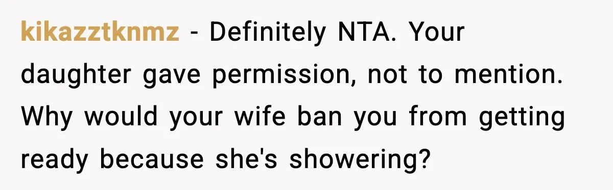 kikazztknmz - Definitely NTA. Your daughter gave permission, not to mention. Why would your wife ban you from getting ready because she's showering?