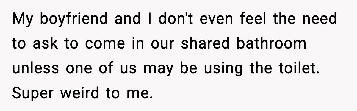 My boyfriend and I don't even feel the need to ask to come in our shared bathroom unless one of us may be using the toilet. Super weird to me.