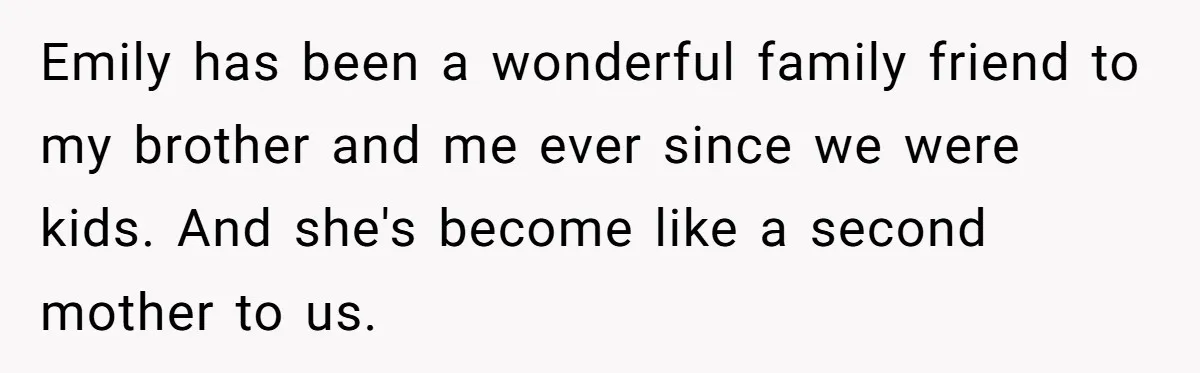 Emily has been a wonderful family friend to my brother and me ever since we were kids. And she's become like a second mother to us.