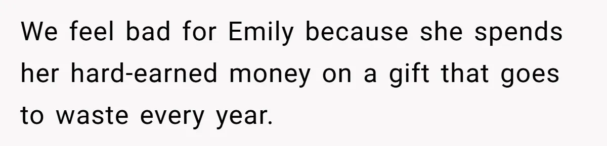 We feel bad for Emily because she spends her hard-earned money on a gift that goes to waste every year.