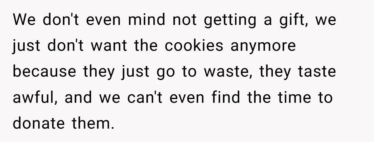We don't even mind not getting a gift, we just don't want the cookies anymore because they just go to waste, they taste awful, and we can't even find the...