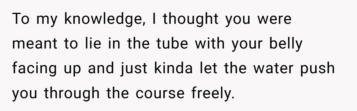 To my knowledge, I thought you were meant to lie in the tube with your belly facing up and just kinda let the water push you through the course freely.