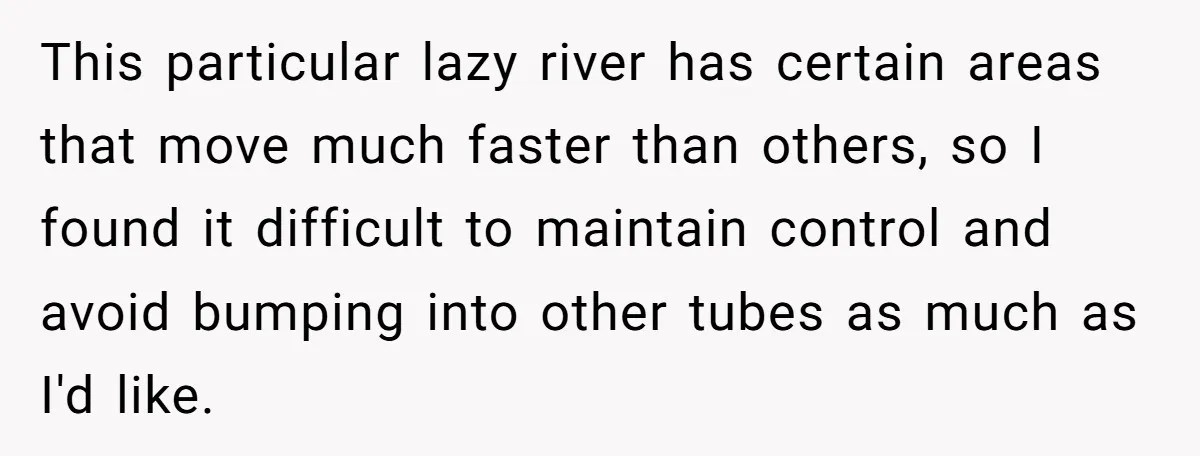 This particular lazy river has certain areas that move much faster than others, so I found it difficult to maintain control and avoid bumping into other tubes as much as...