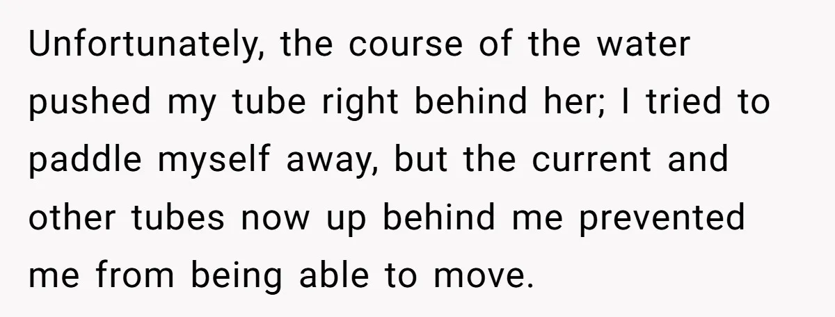 Unfortunately, the course of the water pushed my tube right behind her; I tried to paddle myself away, but the current and other tubes now up behind me prevented me...