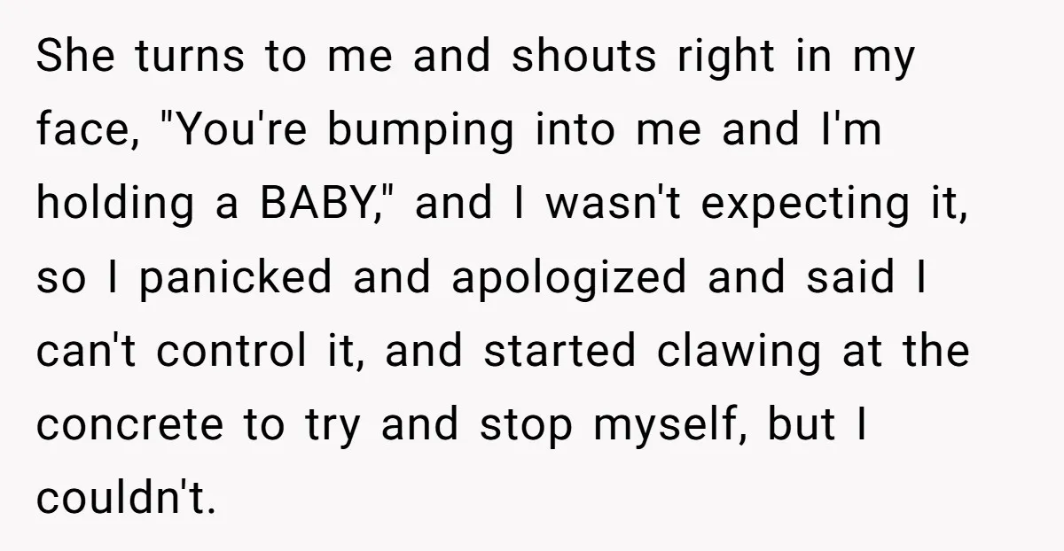 She turns to me and shouts right in my face, "You're bumping into me and I'm holding a BABY," and I wasn't expecting it, so I panicked and apologized and...