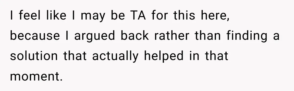 I feel like I may be TA for this here, because I argued back rather than finding a solution that actually helped in that moment.