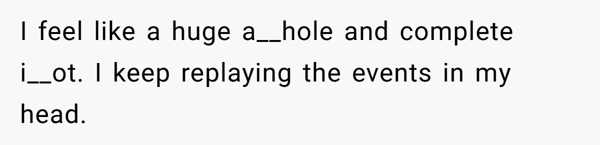 I feel like a huge a__hole and complete i__ot. I keep replaying the events in my head.