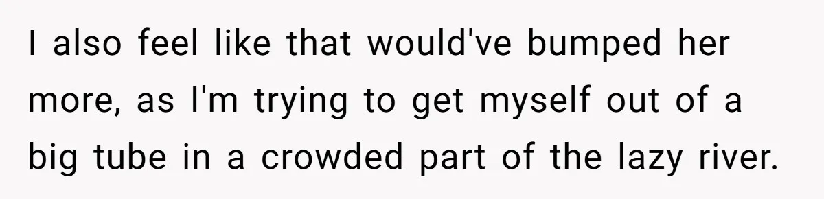 I also feel like that would've bumped her more, as I'm trying to get myself out of a big tube in a crowded part of the lazy river.