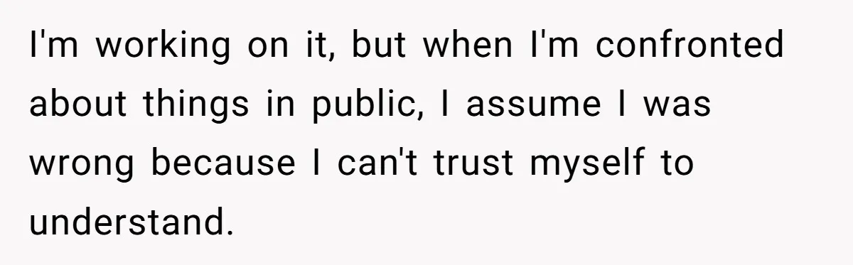 I'm working on it, but when I'm confronted about things in public, I assume I was wrong because I can't trust myself to understand.