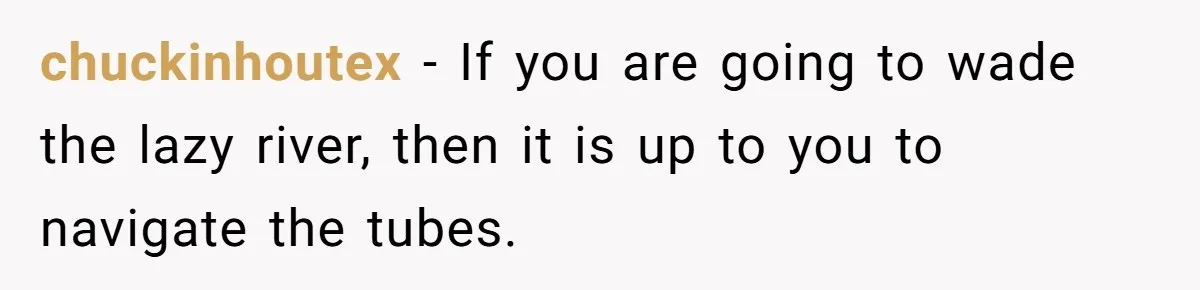 chuckinhoutex − If you are going to wade the lazy river, then it is up to you to navigate the tubes.