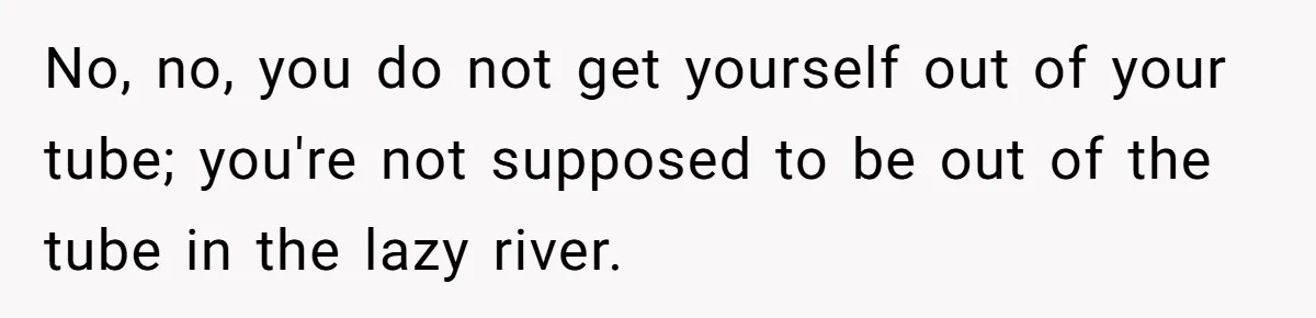 No, no, you do not get yourself out of your tube; you're not supposed to be out of the tube in the lazy river.