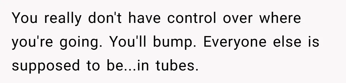 You really don't have control over where you're going. You'll bump. Everyone else is supposed to be...in tubes.