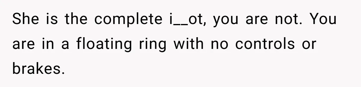 She is the complete i__ot, you are not. You are in a floating ring with no controls or brakes.