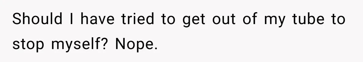 Should I have tried to get out of my tube to stop myself? Nope.