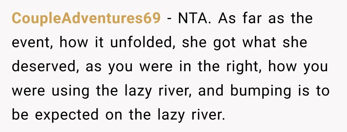 CoupleAdventures69 − NTA. As far as the event, how it unfolded, she got what she deserved, as you were in the right, how you were using the lazy river, and...