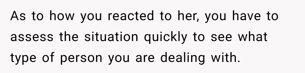 As to how you reacted to her, you have to assess the situation quickly to see what type of person you are dealing with.