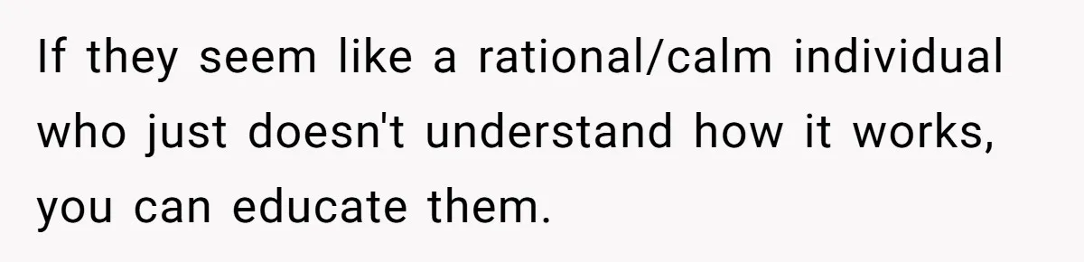 If they seem like a rational/calm individual who just doesn't understand how it works, you can educate them.