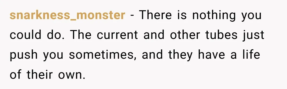 snarkness_monster − There is nothing you could do. The current and other tubes just push you sometimes, and they have a life of their own.