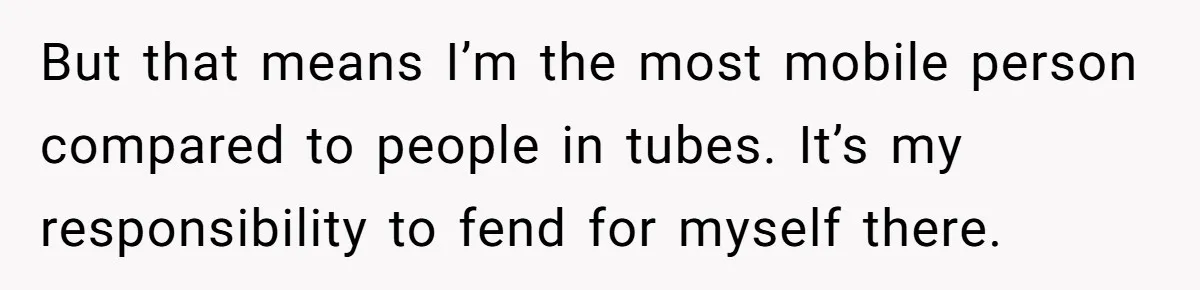 But that means I’m the most mobile person compared to people in tubes. It’s my responsibility to fend for myself there.