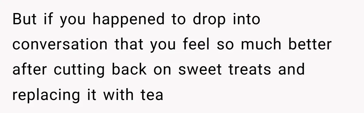 But if you happened to drop into conversation that you feel so much better after cutting back on sweet treats and replacing it with tea