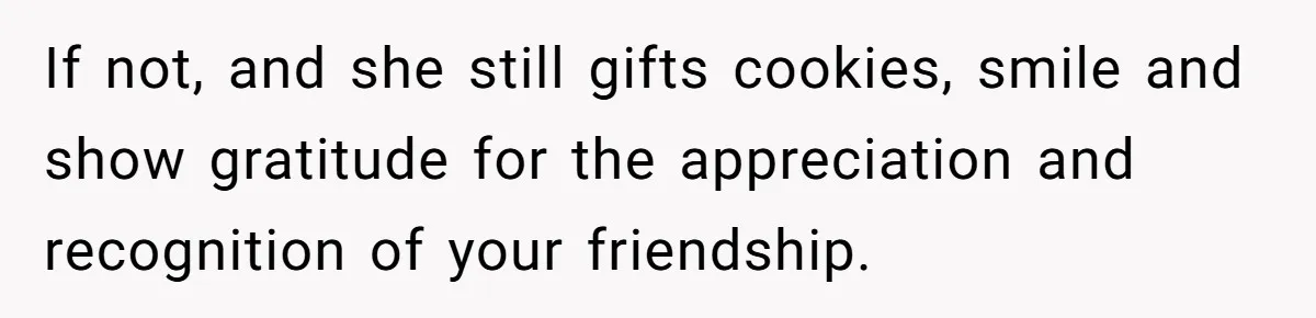 If not, and she still gifts cookies, smile and show gratitude for the appreciation and recognition of your friendship.