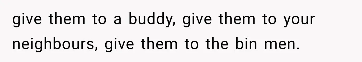 give them to a buddy, give them to your neighbours, give them to the bin men.