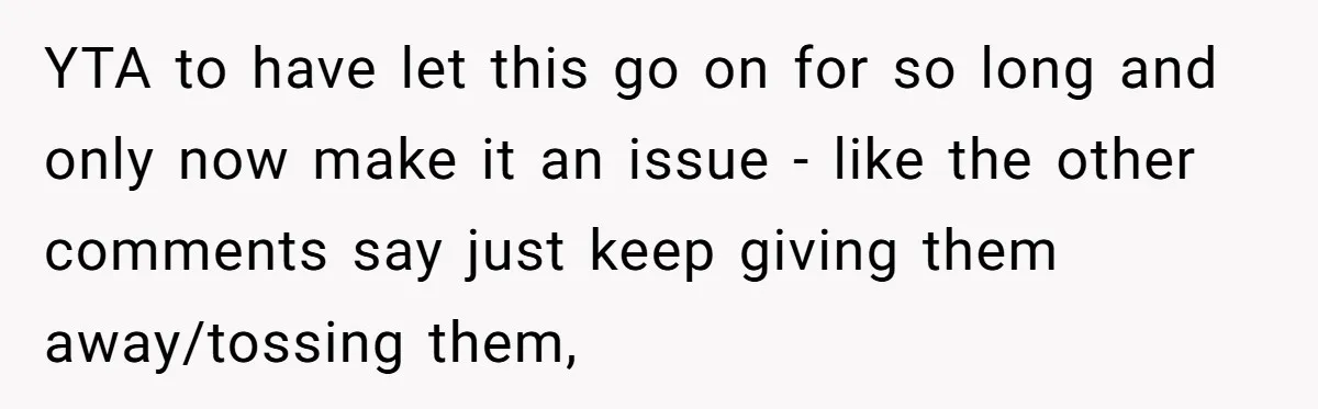 YTA to have let this go on for so long and only now make it an issue - like the other comments say just keep giving them away/tossing them,