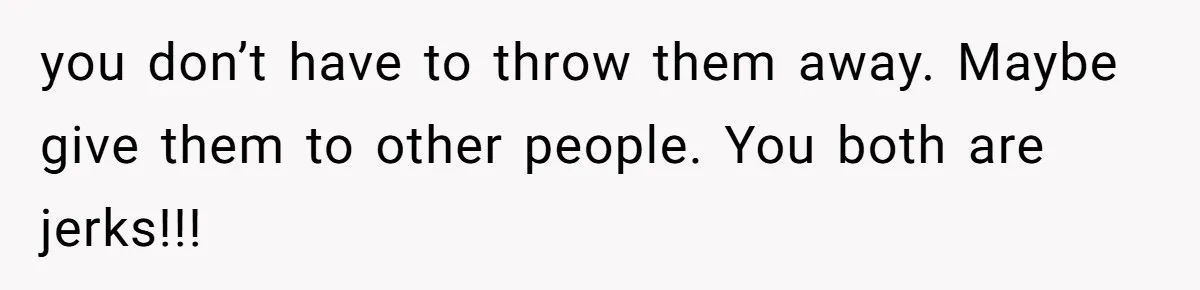 you don’t have to throw them away. Maybe give them to other people. You both are jerks!!!