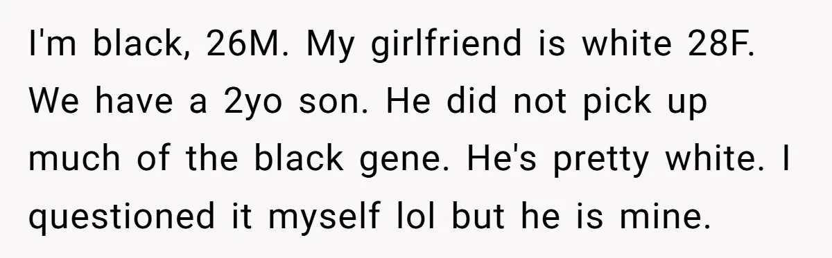 I'm black, 26M. My girlfriend is white 28F. We have a 2yo son. He did not pick up much of the black gene. He's pretty white. I questioned it myself...