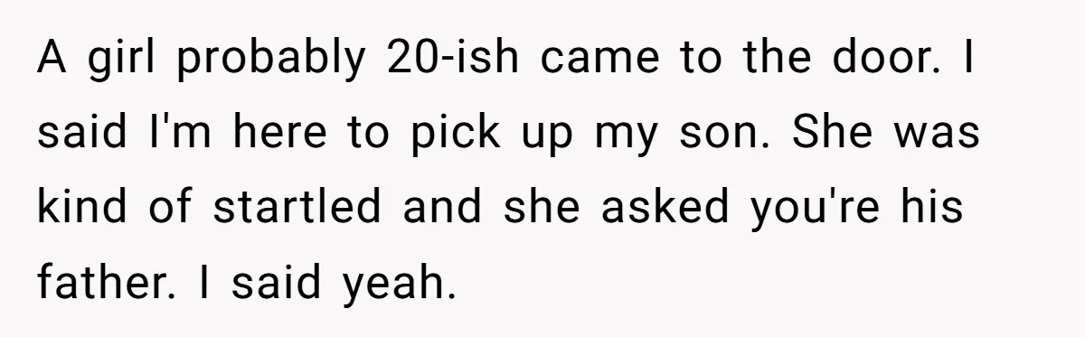 A girl probably 20-ish came to the door. I said I'm here to pick up my son. She was kind of startled and she asked you're his father. I said...