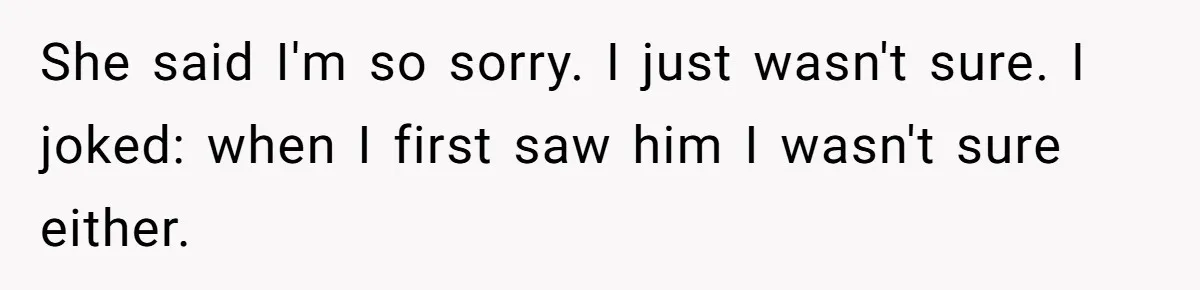 She said I'm so sorry. I just wasn't sure. I joked: when I first saw him I wasn't sure either.