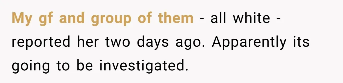 My gf and group of them - all white - reported her two days ago. Apparently its going to be investigated.