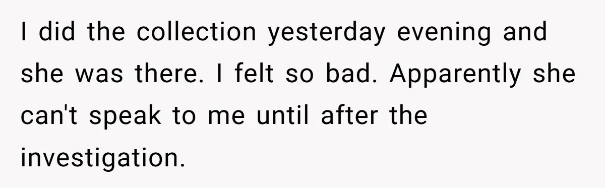 I did the collection yesterday evening and she was there. I felt so bad. Apparently she can't speak to me until after the investigation.