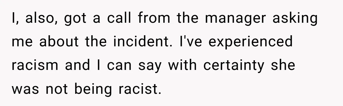 I, also, got a call from the manager asking me about the incident. I've experienced racism and I can say with certainty she was not being racist.