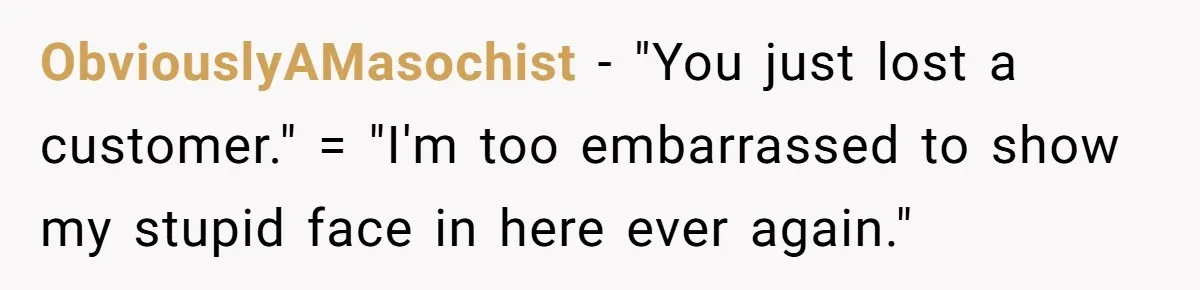 ObviouslyAMasochist - "You just lost a customer." = "I'm too embarrassed to show my stupid face in here ever again."