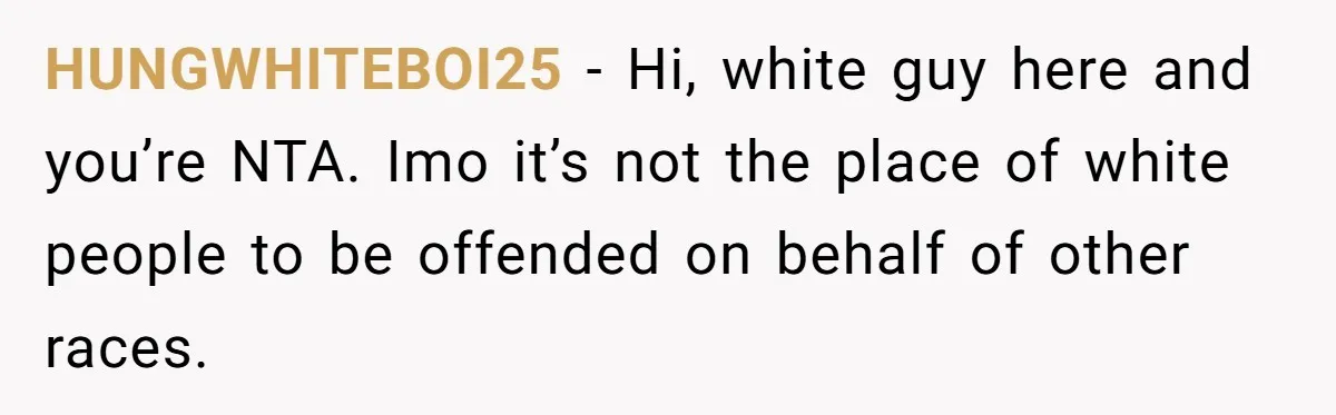 HUNGWHITEBOI25 − Hi, white guy here and you’re NTA. Imo it’s not the place of white people to be offended on behalf of other races.