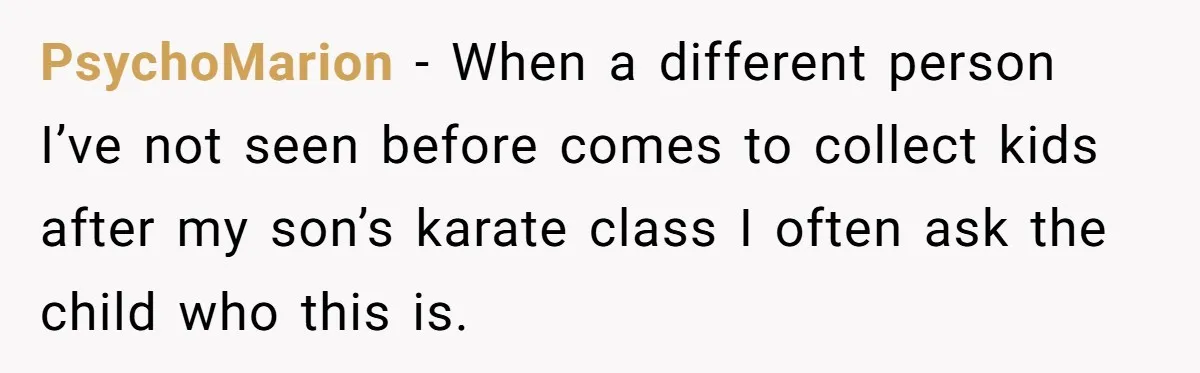 PsychoMarion − When a different person I’ve not seen before comes to collect kids after my son’s karate class I often ask the child who this is.