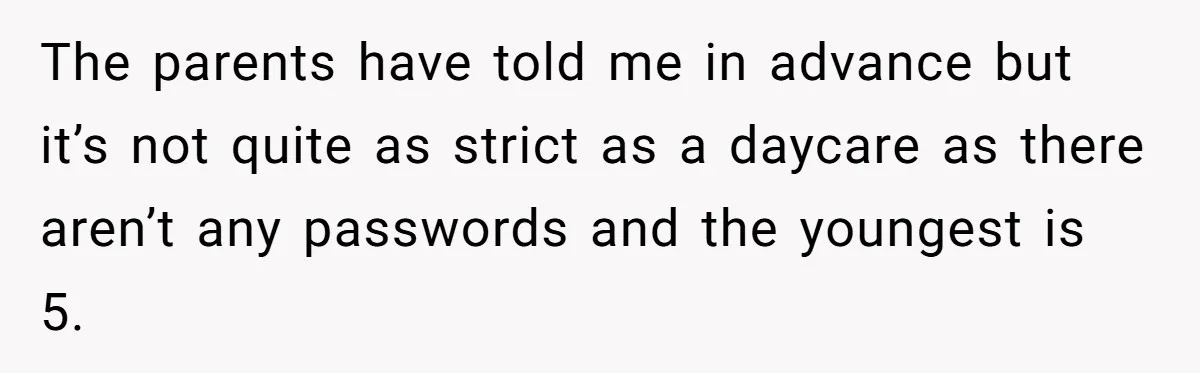 The parents have told me in advance but it’s not quite as strict as a daycare as there aren’t any passwords and the youngest is 5.