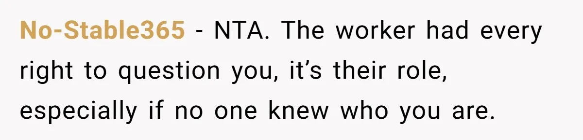 No-Stable365 − NTA. The worker had every right to question you, it’s their role, especially if no one knew who you are.