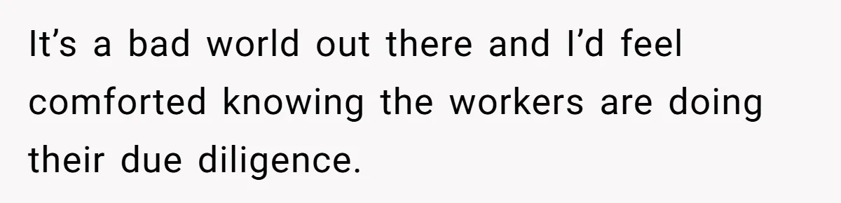 It’s a bad world out there and I’d feel comforted knowing the workers are doing their due diligence.