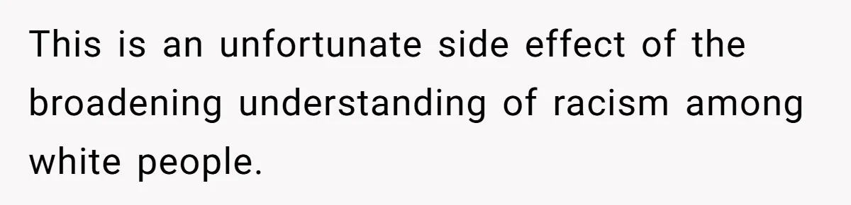 This is an unfortunate side effect of the broadening understanding of racism among white people.