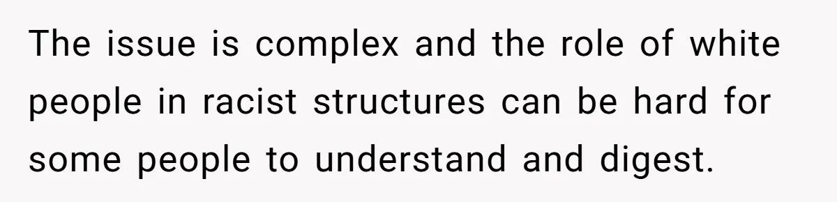 The issue is complex and the role of white people in racist structures can be hard for some people to understand and digest.