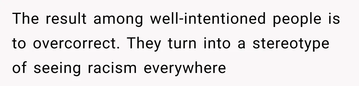 The result among well-intentioned people is to overcorrect. They turn into a stereotype of seeing racism everywhere