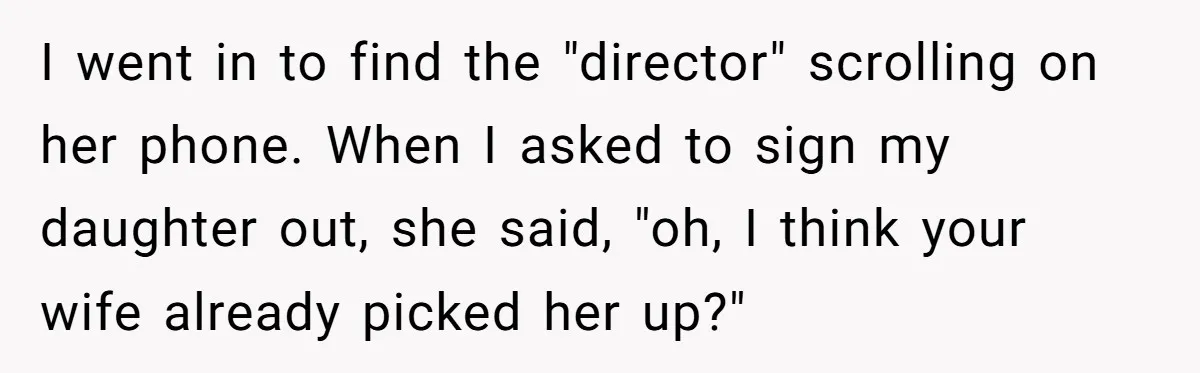 I went in to find the "director" scrolling on her phone. When I asked to sign my daughter out, she said, "oh, I think your wife already picked her up?"