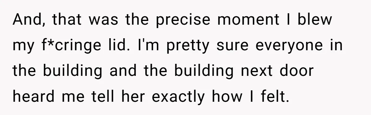 And, that was the precise moment I blew my f*cringe lid. I'm pretty sure everyone in the building and the building next door heard me tell her exactly how I...
