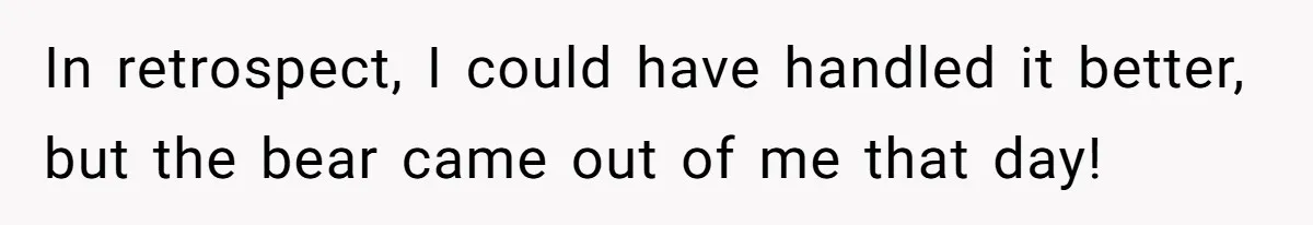 In retrospect, I could have handled it better, but the bear came out of me that day!